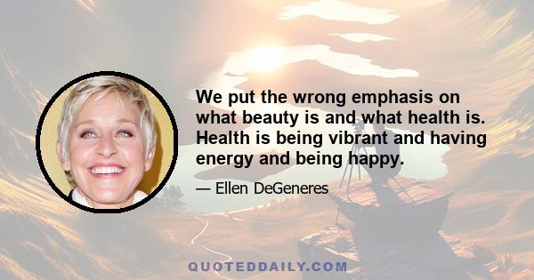 We put the wrong emphasis on what beauty is and what health is. Health is being vibrant and having energy and being happy.