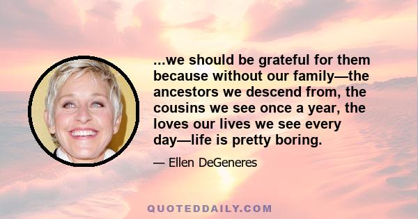 ...we should be grateful for them because without our family—the ancestors we descend from, the cousins we see once a year, the loves our lives we see every day—life is pretty boring.