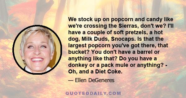 We stock up on popcorn and candy like we're crossing the Sierras, don't we? I'll have a couple of soft pretzels, a hot dog, Milk Duds, Snocaps. Is that the largest popcorn you've got there, that bucket? You don't have a 