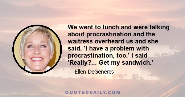 We went to lunch and were talking about procrastination and the waitress overheard us and she said, 'I have a problem with procrastination, too.' I said 'Really?... Get my sandwich.'