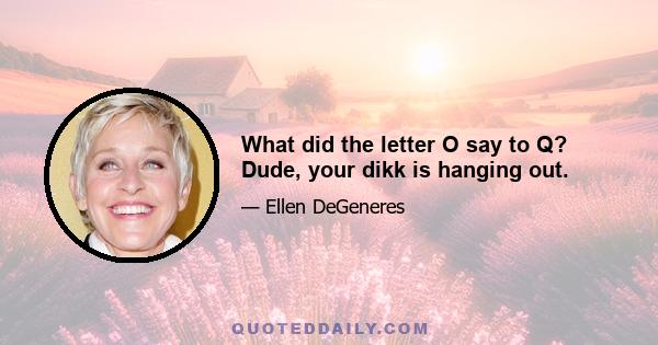 What did the letter O say to Q? Dude, your dikk is hanging out.