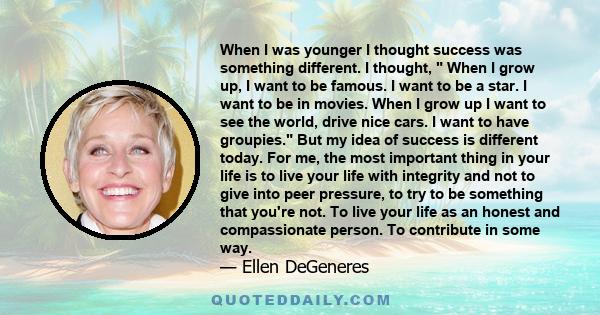 When I was younger I thought success was something different. I thought,  When I grow up, I want to be famous. I want to be a star. I want to be in movies. When I grow up I want to see the world, drive nice cars. I want 