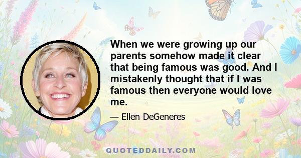 When we were growing up our parents somehow made it clear that being famous was good. And I mistakenly thought that if I was famous then everyone would love me.