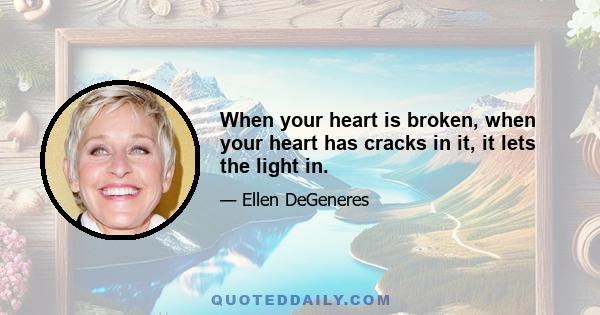 When your heart is broken, when your heart has cracks in it, it lets the light in.