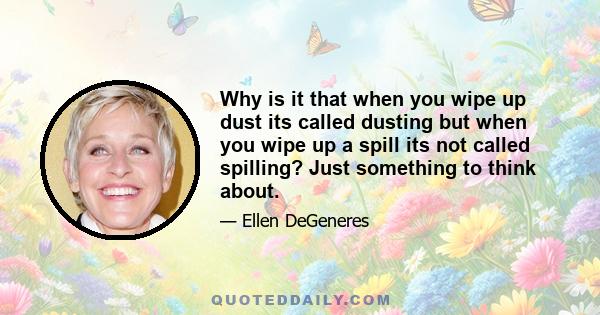 Why is it that when you wipe up dust its called dusting but when you wipe up a spill its not called spilling? Just something to think about.