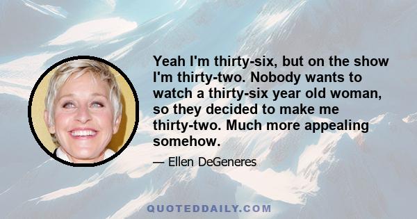 Yeah I'm thirty-six, but on the show I'm thirty-two. Nobody wants to watch a thirty-six year old woman, so they decided to make me thirty-two. Much more appealing somehow.