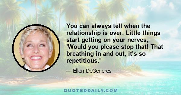 You can always tell when the relationship is over. Little things start getting on your nerves, 'Would you please stop that! That breathing in and out, it's so repetitious.'