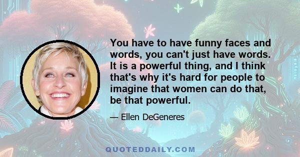 You have to have funny faces and words, you can't just have words. It is a powerful thing, and I think that's why it's hard for people to imagine that women can do that, be that powerful.