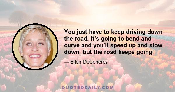 You just have to keep driving down the road. It's going to bend and curve and you'll speed up and slow down, but the road keeps going.