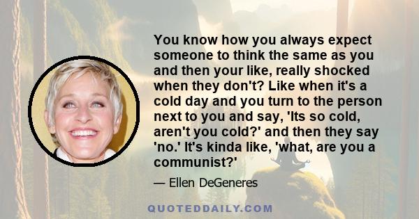 You know how you always expect someone to think the same as you and then your like, really shocked when they don't? Like when it's a cold day and you turn to the person next to you and say, 'Its so cold, aren't you