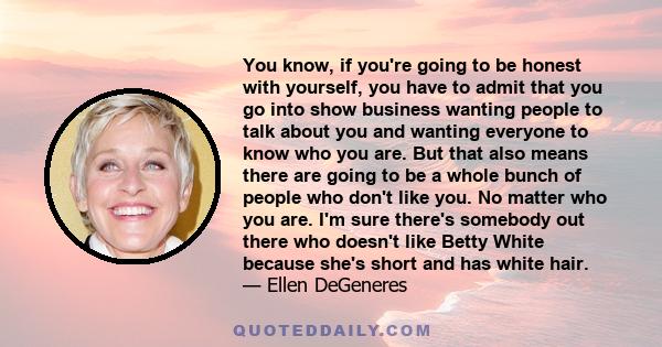 You know, if you're going to be honest with yourself, you have to admit that you go into show business wanting people to talk about you and wanting everyone to know who you are. But that also means there are going to be 