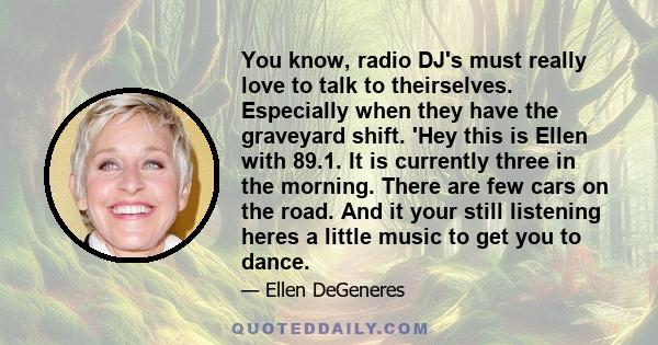 You know, radio DJ's must really love to talk to theirselves. Especially when they have the graveyard shift. 'Hey this is Ellen with 89.1. It is currently three in the morning. There are few cars on the road. And it