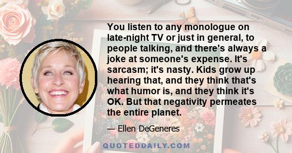 You listen to any monologue on late-night TV or just in general, to people talking, and there's always a joke at someone's expense. It's sarcasm; it's nasty. Kids grow up hearing that, and they think that's what humor