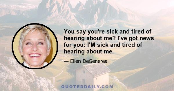 You say you're sick and tired of hearing about me? I've got news for you: I'M sick and tired of hearing about me.