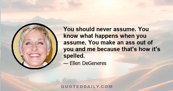 You should never assume. You know what happens when you assume. You make an ass out of you and me because that's how it's spelled.