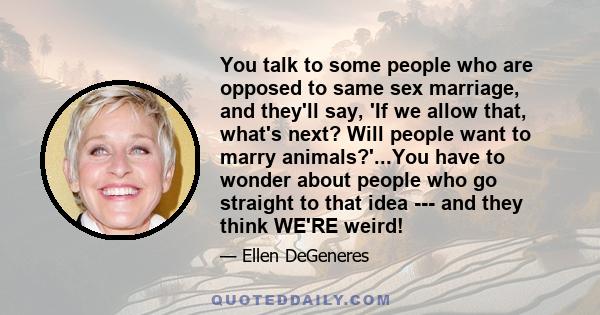 You talk to some people who are opposed to same sex marriage, and they'll say, 'If we allow that, what's next? Will people want to marry animals?'...You have to wonder about people who go straight to that idea --- and