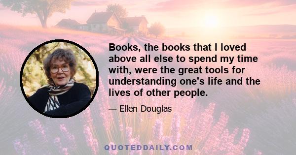 Books, the books that I loved above all else to spend my time with, were the great tools for understanding one's life and the lives of other people.