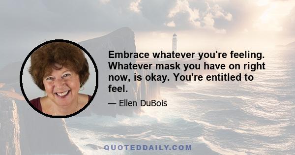 Embrace whatever you're feeling. Whatever mask you have on right now, is okay. You're entitled to feel.