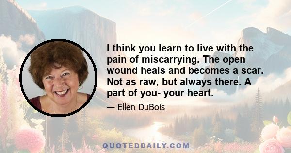 I think you learn to live with the pain of miscarrying. The open wound heals and becomes a scar. Not as raw, but always there. A part of you- your heart.