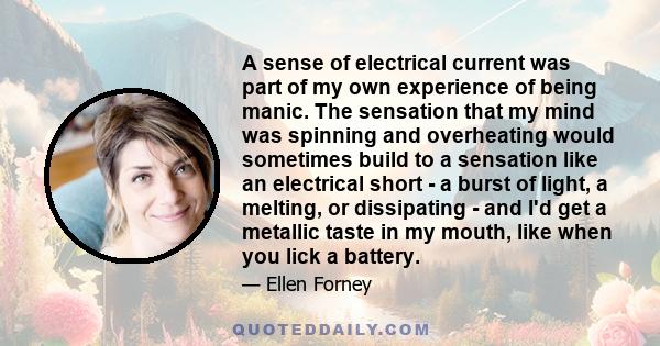 A sense of electrical current was part of my own experience of being manic. The sensation that my mind was spinning and overheating would sometimes build to a sensation like an electrical short - a burst of light, a