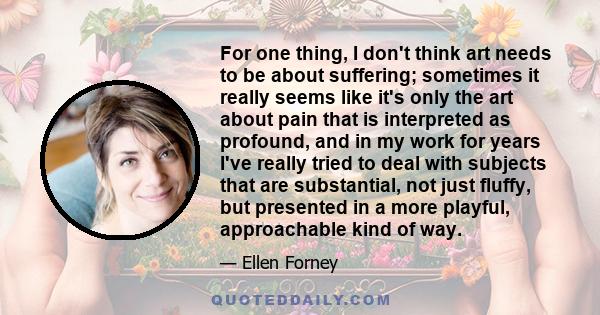For one thing, I don't think art needs to be about suffering; sometimes it really seems like it's only the art about pain that is interpreted as profound, and in my work for years I've really tried to deal with subjects 