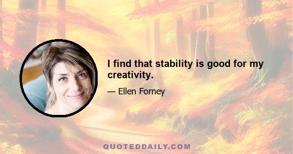 I find that stability is good for my creativity.