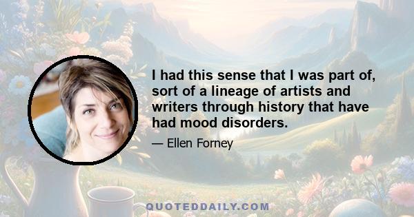 I had this sense that I was part of, sort of a lineage of artists and writers through history that have had mood disorders.