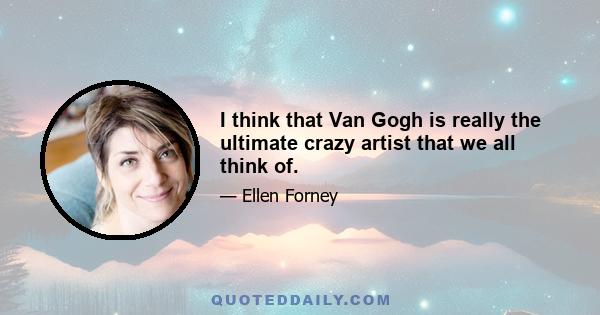 I think that Van Gogh is really the ultimate crazy artist that we all think of.