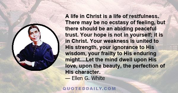 A life in Christ is a life of restfulness. There may be no ecstasy of feeling, but there should be an abiding peaceful trust. Your hope is not in yourself; it is in Christ. Your weakness is united to His strength, your