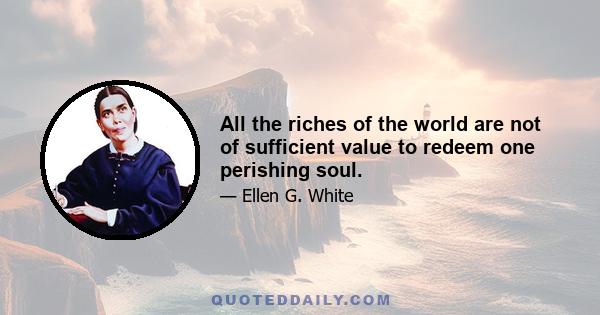 All the riches of the world are not of sufficient value to redeem one perishing soul.