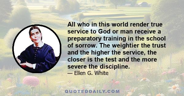 All who in this world render true service to God or man receive a preparatory training in the school of sorrow. The weightier the trust and the higher the service, the closer is the test and the more severe the