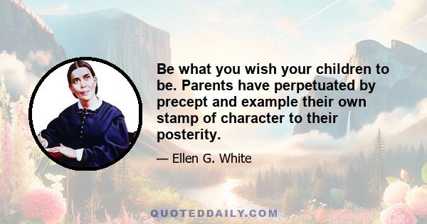 Be what you wish your children to be. Parents have perpetuated by precept and example their own stamp of character to their posterity.