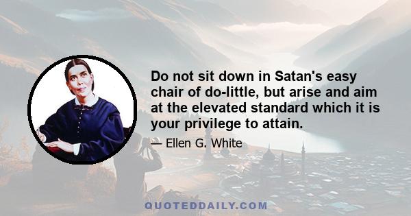 Do not sit down in Satan's easy chair of do-little, but arise and aim at the elevated standard which it is your privilege to attain.