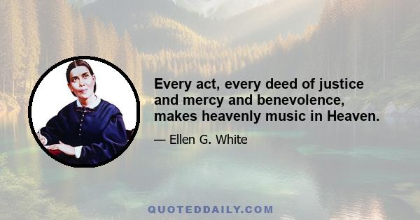 Every act, every deed of justice and mercy and benevolence, makes heavenly music in Heaven.