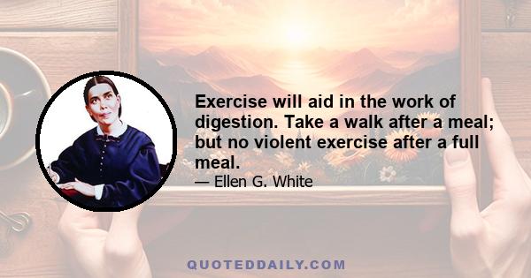 Exercise will aid in the work of digestion. Take a walk after a meal; but no violent exercise after a full meal.