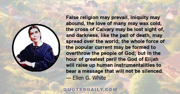 False religion may prevail, iniquity may abound, the love of many may wax cold, the cross of Calvary may be lost sight of, and darkness, like the pall of death, may spread over the world; the whole force of the popular