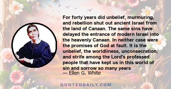 For forty years did unbelief, murmuring, and rebellion shut out ancient Israel from the land of Canaan. The same sins have delayed the entrance of modern Israel into the heavenly Canaan. In neither case were the