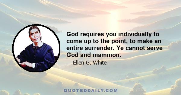 God requires you individually to come up to the point, to make an entire surrender. Ye cannot serve God and mammon.