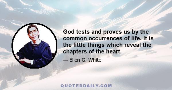 God tests and proves us by the common occurrences of life. It is the little things which reveal the chapters of the heart.