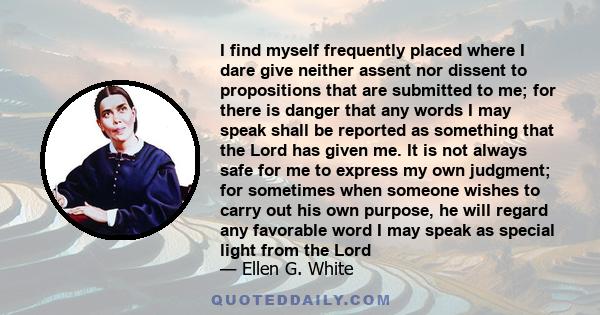 I find myself frequently placed where I dare give neither assent nor dissent to propositions that are submitted to me; for there is danger that any words I may speak shall be reported as something that the Lord has