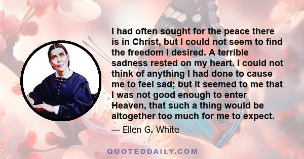 I had often sought for the peace there is in Christ, but I could not seem to find the freedom I desired. A terrible sadness rested on my heart. I could not think of anything I had done to cause me to feel sad; but it