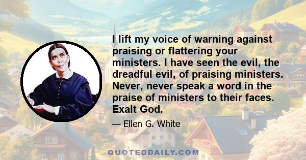 I lift my voice of warning against praising or flattering your ministers. I have seen the evil, the dreadful evil, of praising ministers. Never, never speak a word in the praise of ministers to their faces. Exalt God.