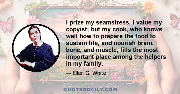 I prize my seamstress, I value my copyist; but my cook, who knows well how to prepare the food to sustain life, and nourish brain, bone, and muscle, fills the most important place among the helpers in my family.