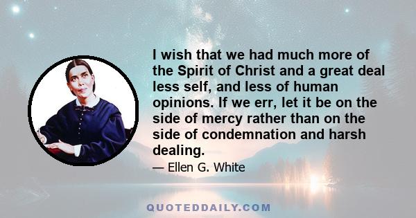 I wish that we had much more of the Spirit of Christ and a great deal less self, and less of human opinions. If we err, let it be on the side of mercy rather than on the side of condemnation and harsh dealing.