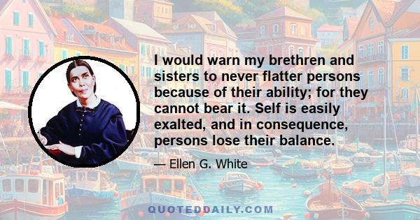 I would warn my brethren and sisters to never flatter persons because of their ability; for they cannot bear it. Self is easily exalted, and in consequence, persons lose their balance.