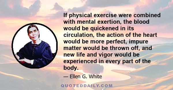 If physical exercise were combined with mental exertion, the blood would be quickened in its circulation, the action of the heart would be more perfect, impure matter would be thrown off, and new life and vigor would be 