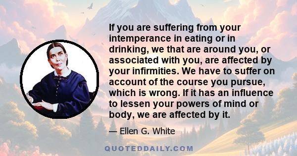 If you are suffering from your intemperance in eating or in drinking, we that are around you, or associated with you, are affected by your infirmities. We have to suffer on account of the course you pursue, which is