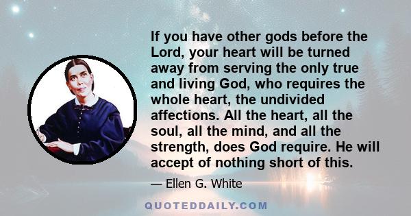 If you have other gods before the Lord, your heart will be turned away from serving the only true and living God, who requires the whole heart, the undivided affections. All the heart, all the soul, all the mind, and