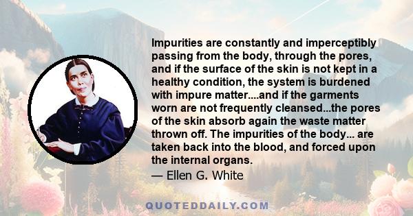 Impurities are constantly and imperceptibly passing from the body, through the pores, and if the surface of the skin is not kept in a healthy condition, the system is burdened with impure matter....and if the garments