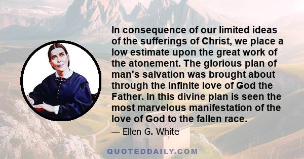 In consequence of our limited ideas of the sufferings of Christ, we place a low estimate upon the great work of the atonement. The glorious plan of man's salvation was brought about through the infinite love of God the